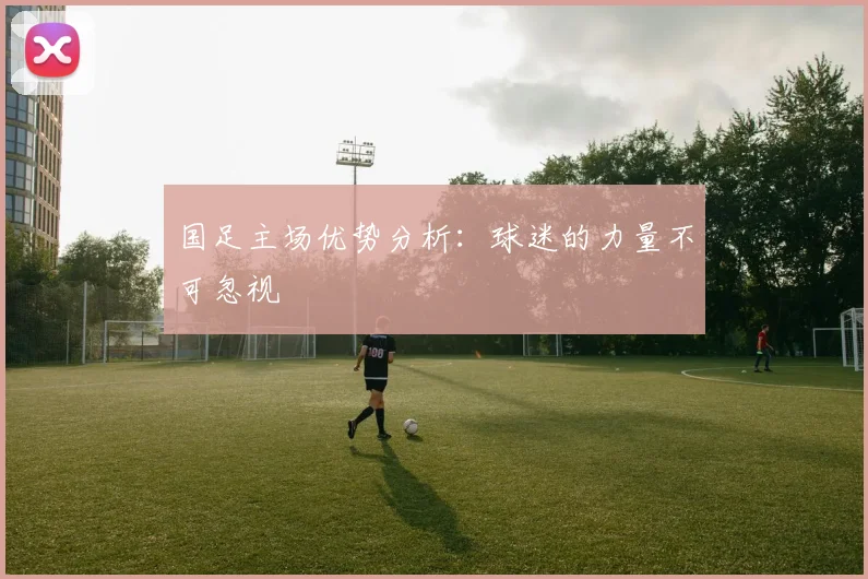 国足主场优势分析：球迷的力量不可忽视