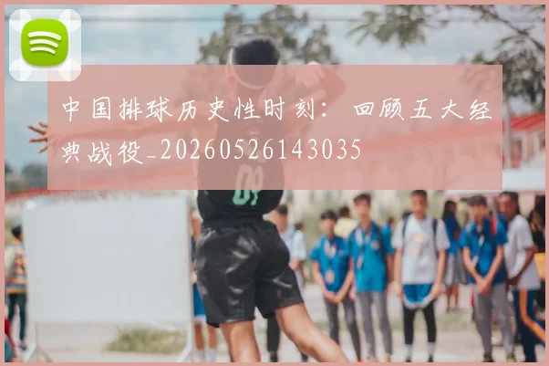中国排球历史性时刻：回顾五大经典战役_20260526143035