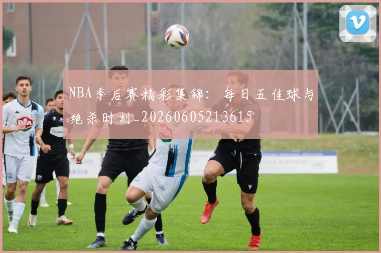 NBA季后赛精彩集锦：每日五佳球与绝杀时刻_20260605213615