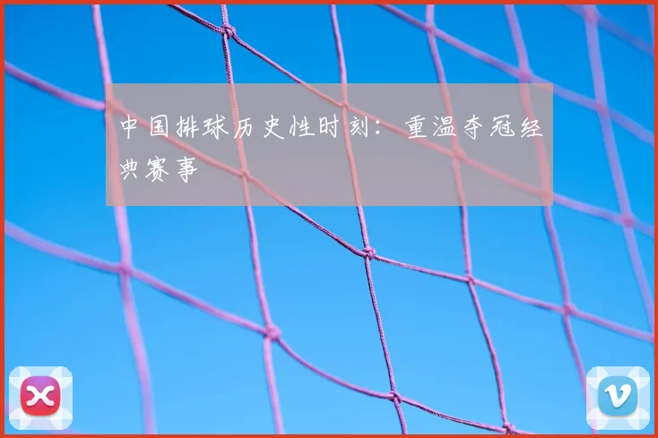 中国排球历史性时刻:重温夺冠经典赛事