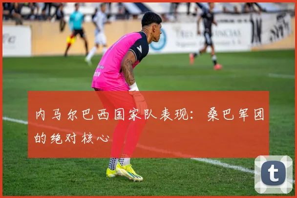 内马尔巴西国家队表现:桑巴军团的绝对核心