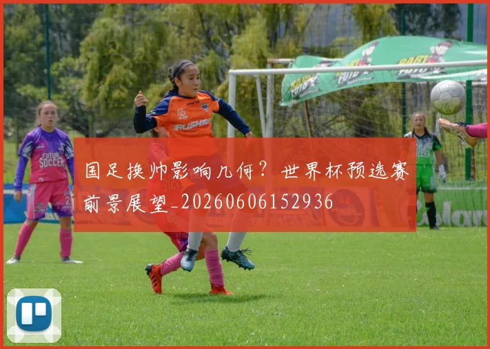 国足换帅影响几何？世界杯预选赛前景展望_20260606152936
