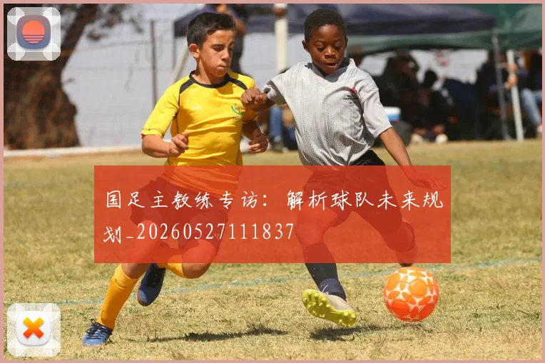国足主教练专访：解析球队未来规划_20260527111837