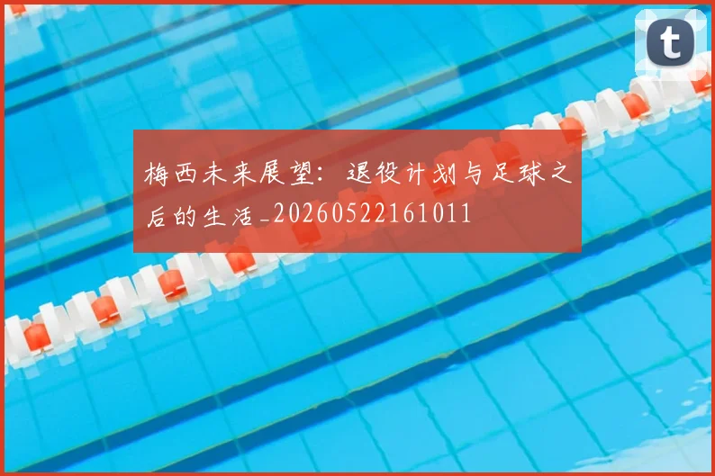 梅西未来展望:退役计划与足球之后的生活_20260522161011